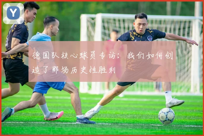 德国队核心球员专访：我们如何创造了那场历史性胜利