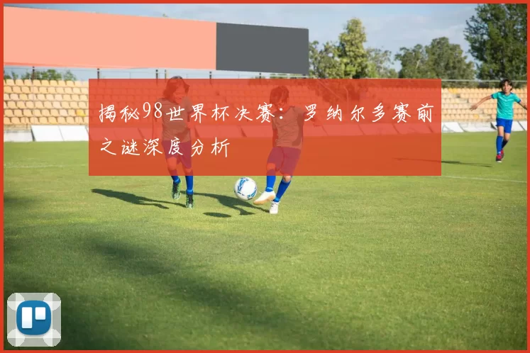 揭秘98世界杯决赛：罗纳尔多赛前之谜深度分析
