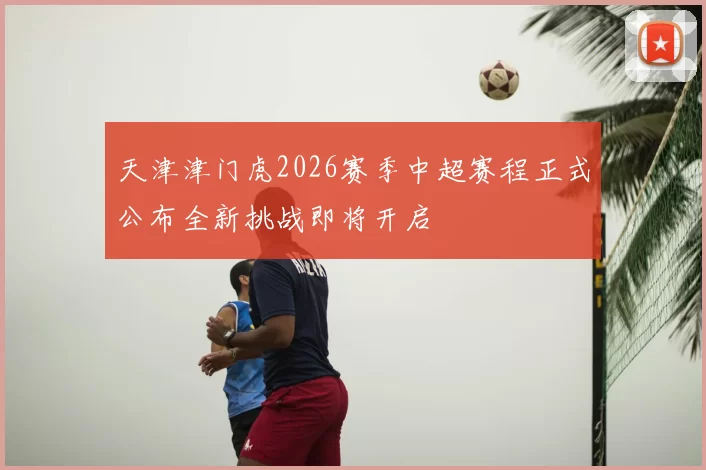 天津津门虎2026赛季中超赛程正式公布全新挑战即将开启