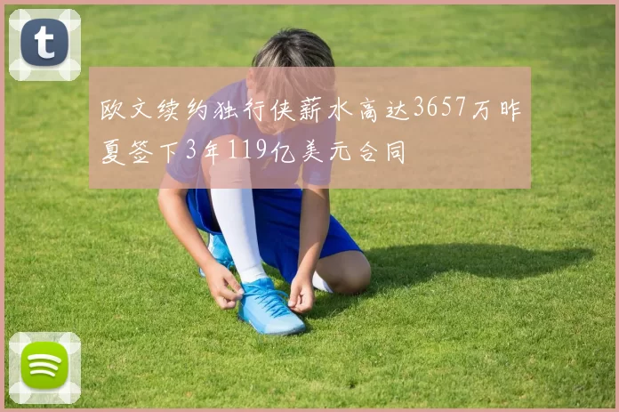 欧文续约独行侠薪水高达3657万昨夏签下3年119亿美元合同