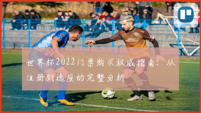 世界杯2022门票购买权威指南:从注册到选座的完整分析