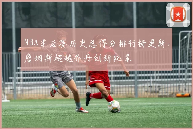 NBA季后赛历史总得分排行榜更新,詹姆斯超越乔丹创新纪录
