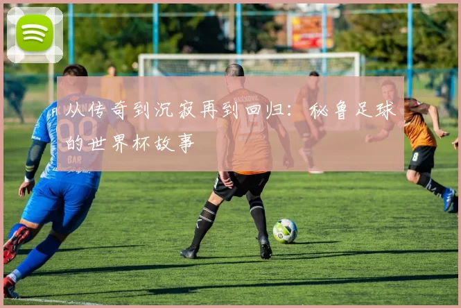 从传奇到沉寂再到回归:秘鲁足球的世界杯故事