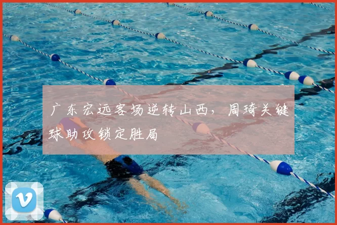 广东宏远客场逆转山西，周琦关键球助攻锁定胜局