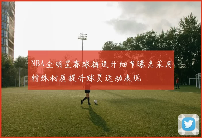NBA全明星赛球裤设计细节曝光采用特殊材质提升球员运动表现