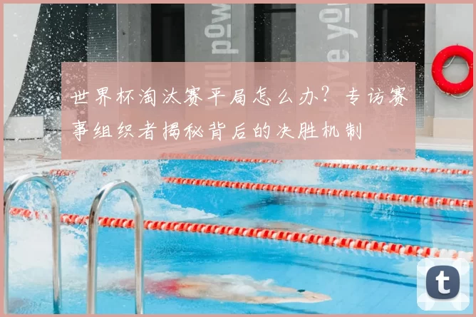 世界杯淘汰赛平局怎么办？专访赛事组织者揭秘背后的决胜机制