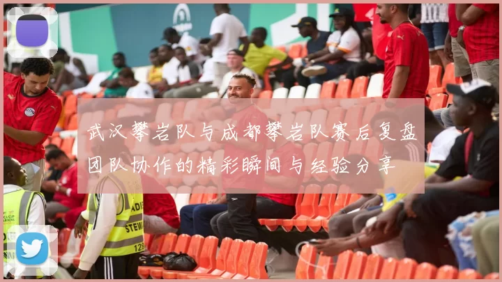 武汉攀岩队与成都攀岩队赛后复盘团队协作的精彩瞬间与经验分享
