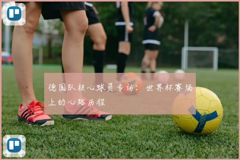 德国队核心球员专访：世界杯赛场上的心路历程