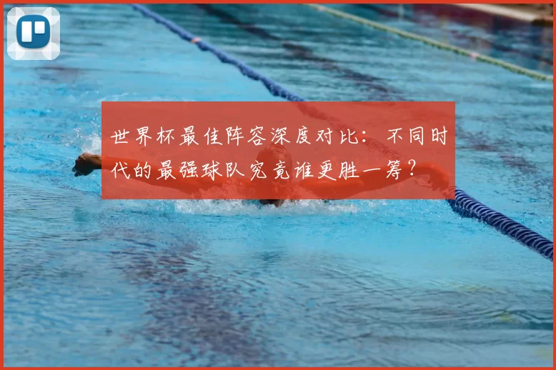 世界杯最佳阵容深度对比:不同时代的最强球队究竟谁更胜一筹?