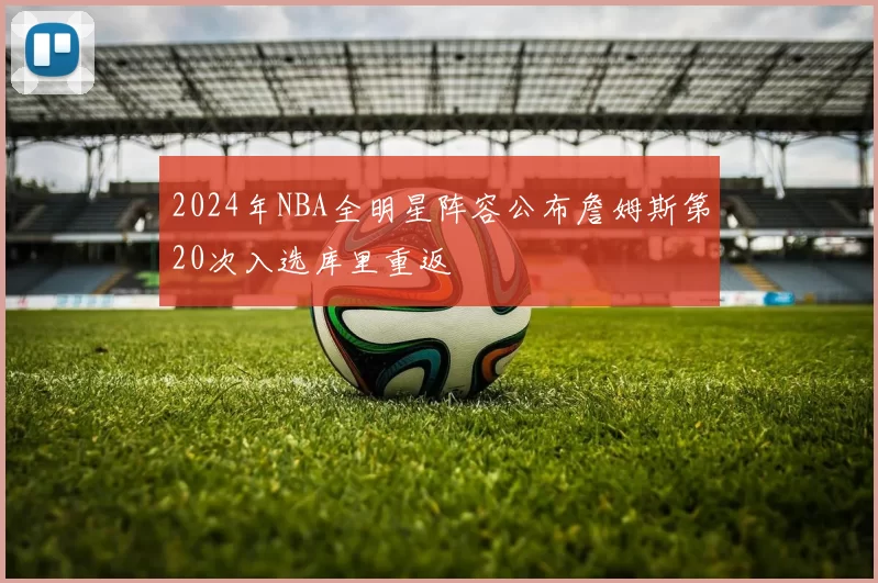 2024年NBA全明星阵容公布詹姆斯第20次入选库里重返