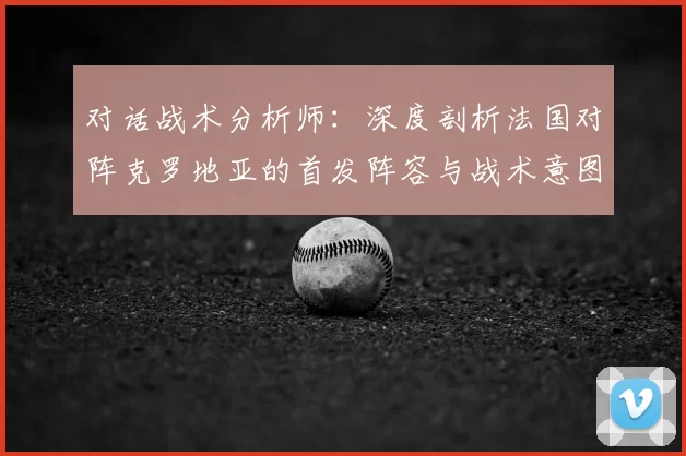对话战术分析师:深度剖析法国对阵克罗地亚的首发阵容与战术意图