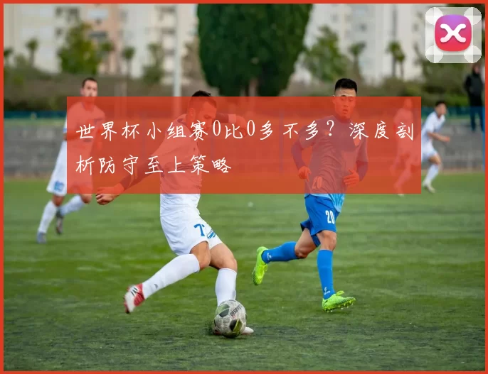 世界杯小组赛0比0多不多？深度剖析防守至上策略