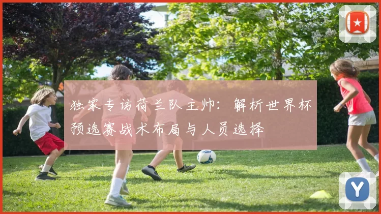 独家专访荷兰队主帅:解析世界杯预选赛战术布局与人员选择