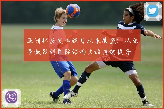 亚洲杯历史回顾与未来展望：从竞争激烈到国际影响力的持续提升