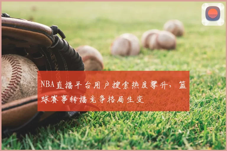 NBA直播平台用户搜索热度攀升,篮球赛事转播竞争格局生变