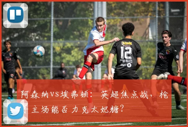 阿森纳vs埃弗顿:英超焦点战,枪手主场能否力克太妃糖?