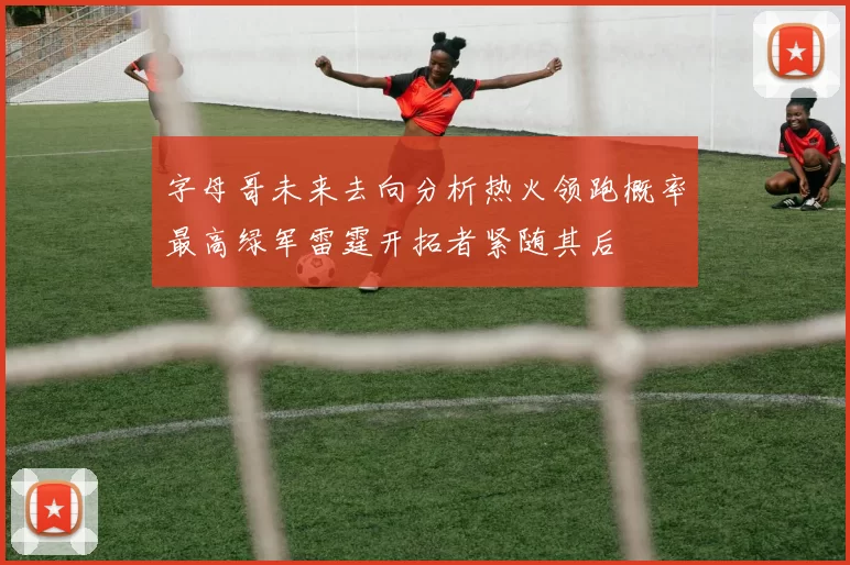 字母哥未来去向分析热火领跑概率最高绿军雷霆开拓者紧随其后