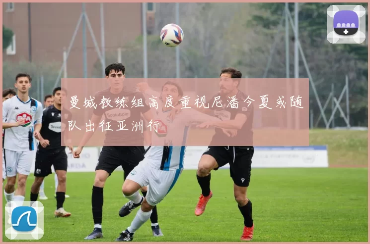 曼城教练组高度重视尼潘今夏或随队出征亚洲行