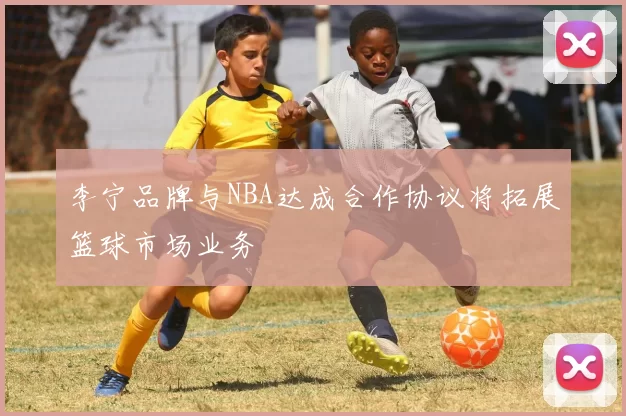 李宁品牌与NBA达成合作协议将拓展篮球市场业务