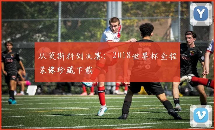 从莫斯科到决赛:2018世界杯全程录像珍藏下载