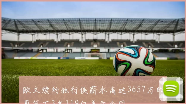 欧文续约独行侠薪水高达3657万昨夏签下3年119亿美元合同