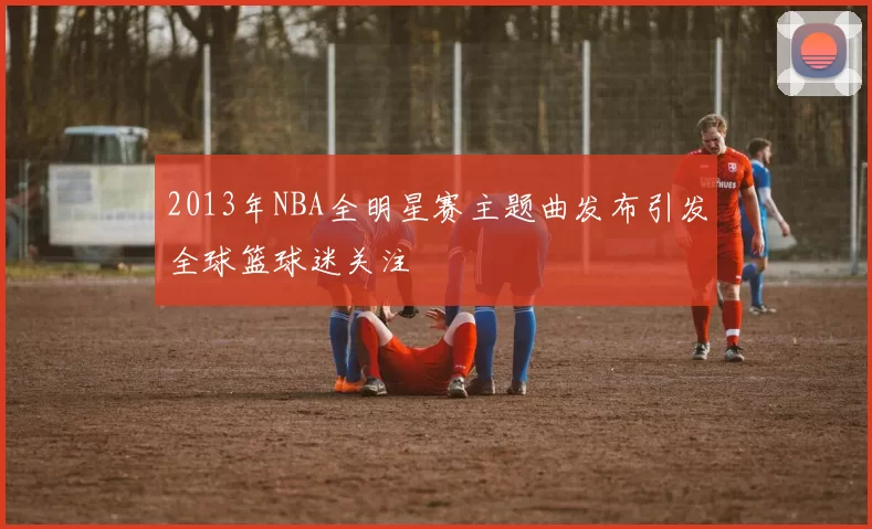 2013年NBA全明星赛主题曲发布引发全球篮球迷关注