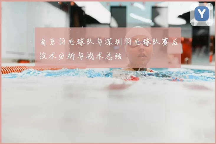 南京羽毛球队与深圳羽毛球队赛后技术分析与战术总结