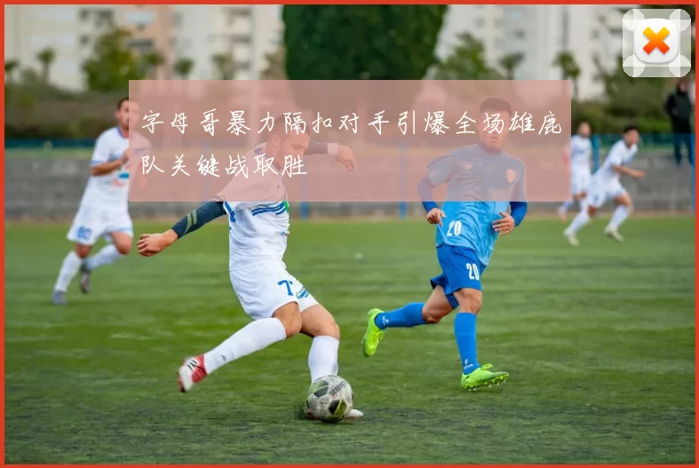 字母哥暴力隔扣对手引爆全场雄鹿队关键战取胜
