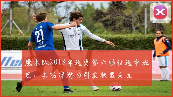 魔术队2018年选秀第六顺位选中班巴，其防守潜力引发联盟关注