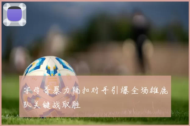 字母哥暴力隔扣对手引爆全场雄鹿队关键战取胜