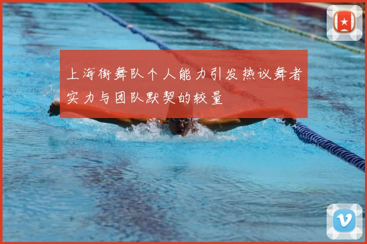 上海街舞队个人能力引发热议舞者实力与团队默契的较量