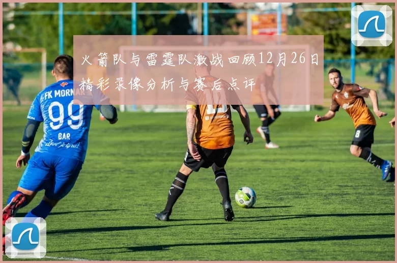 火箭队与雷霆队激战回顾12月26日精彩录像分析与赛后点评