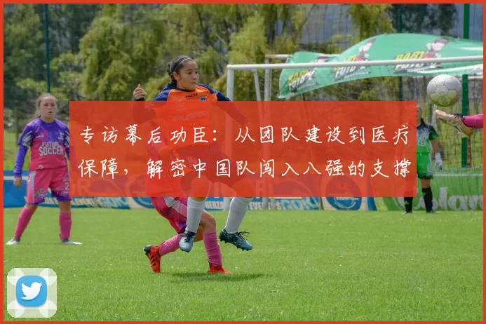 专访幕后功臣:从团队建设到医疗保障,解密中国队闯入八强的支撑体系