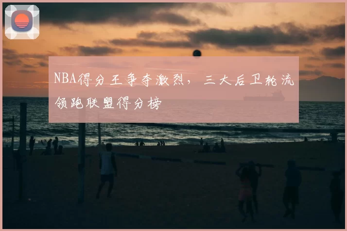 NBA得分王争夺激烈，三大后卫轮流领跑联盟得分榜