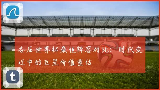 各届世界杯最佳阵容对比:时代变迁中的巨星价值重估