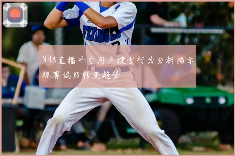 NBA直播平台用户搜索行为分析揭示观赛偏好转变趋势
