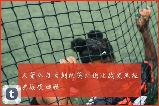 火箭队与马刺的德州德比战史及经典战役回顾
