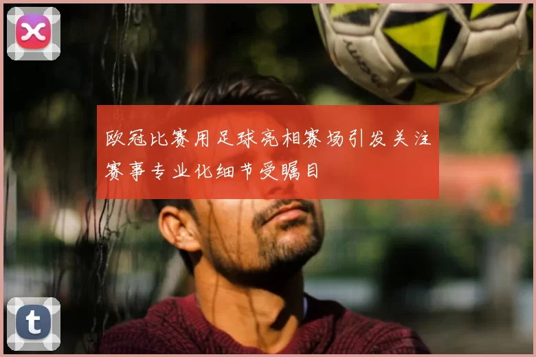 欧冠比赛用足球亮相赛场引发关注赛事专业化细节受瞩目