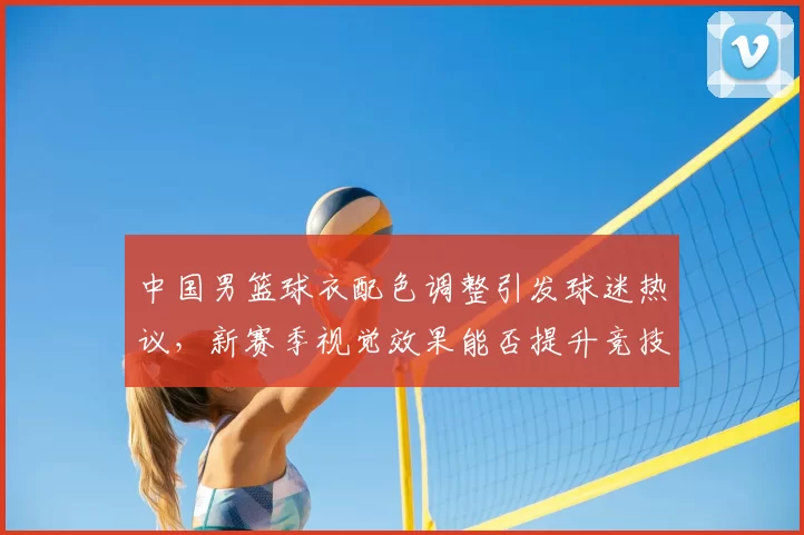 中国男篮球衣配色调整引发球迷热议，新赛季视觉效果能否提升竞技表现