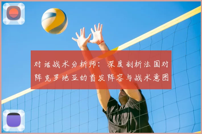 对话战术分析师:深度剖析法国对阵克罗地亚的首发阵容与战术意图