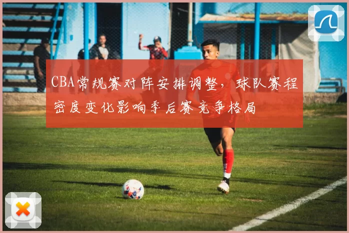 CBA常规赛对阵安排调整，球队赛程密度变化影响季后赛竞争格局