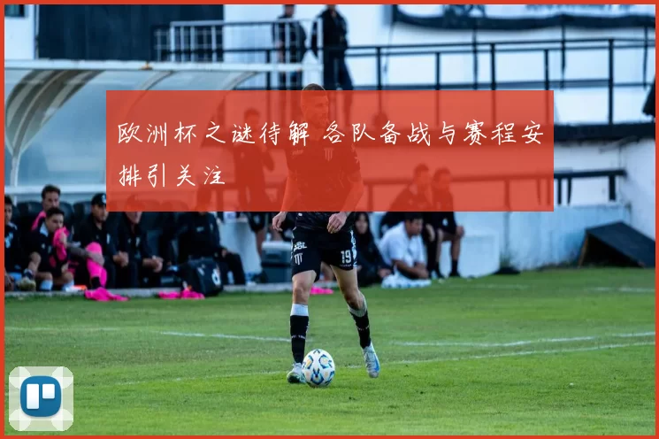 欧洲杯之谜待解 各队备战与赛程安排引关注
