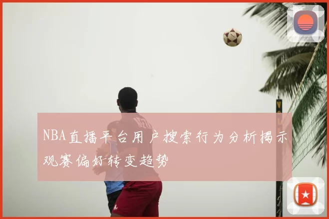 NBA直播平台用户搜索行为分析揭示观赛偏好转变趋势