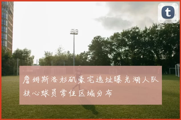 詹姆斯洛杉矶豪宅选址曝光湖人队核心球员常住区域分布