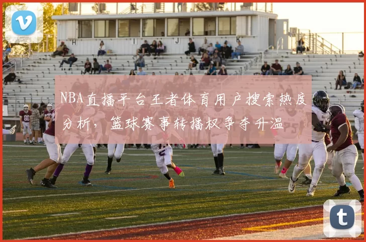 NBA直播平台王者体育用户搜索热度分析,篮球赛事转播权争夺升温