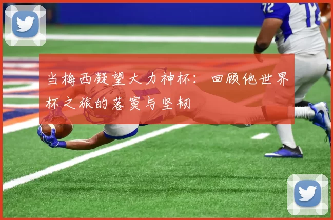 当梅西凝望大力神杯：回顾他世界杯之旅的落寞与坚韧