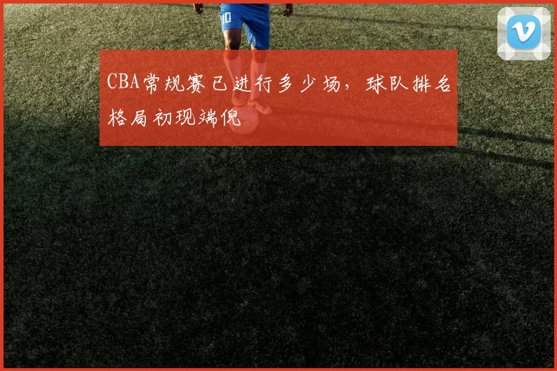 CBA常规赛已进行多少场，球队排名格局初现端倪