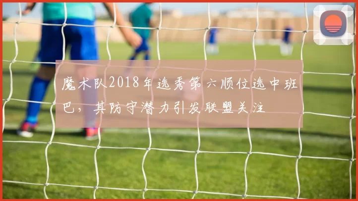 魔术队2018年选秀第六顺位选中班巴,其防守潜力引发联盟关注