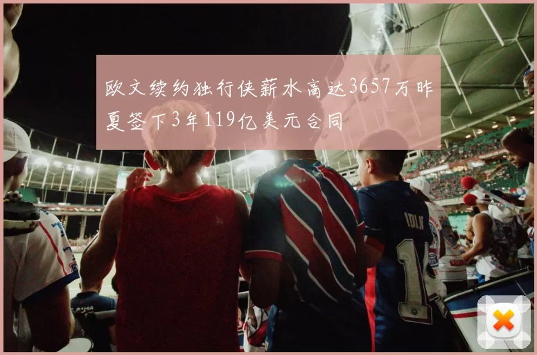 欧文续约独行侠薪水高达3657万昨夏签下3年119亿美元合同