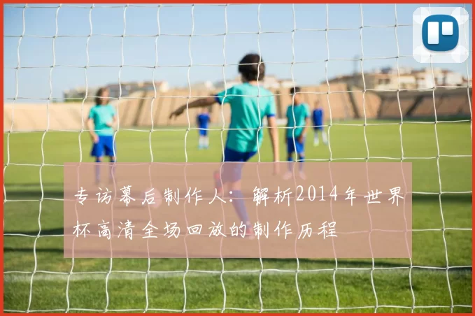 专访幕后制作人：解析2014年世界杯高清全场回放的制作历程